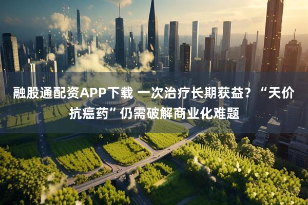 融股通配资APP下载 一次治疗长期获益？“天价抗癌药”仍需破解商业化难题