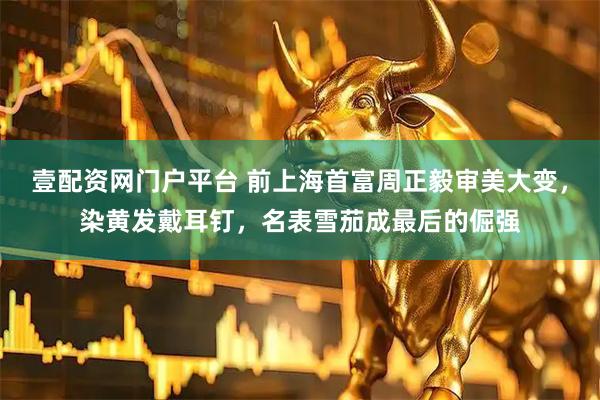 壹配资网门户平台 前上海首富周正毅审美大变，染黄发戴耳钉，名表雪茄成最后的倔强