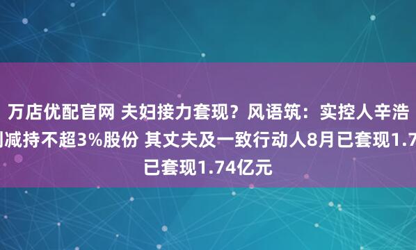 万店优配官网 夫妇接力套现？风语筑：实控人辛浩鹰计划减持不超3%股份 其丈夫及一致行动人8月已套现1.74亿元