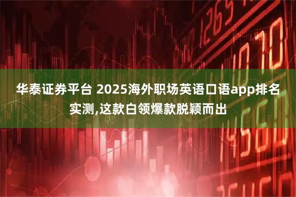 华泰证券平台 2025海外职场英语口语app排名实测,这款白领爆款脱颖而出