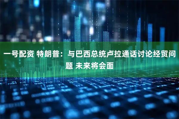 一号配资 特朗普：与巴西总统卢拉通话讨论经贸问题 未来将会面