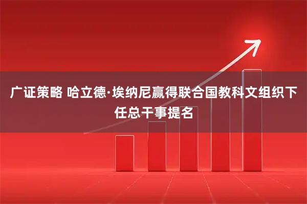 广证策略 哈立德·埃纳尼赢得联合国教科文组织下任总干事提名