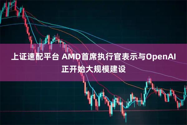 上证速配平台 AMD首席执行官表示与OpenAI正开始大规模建设