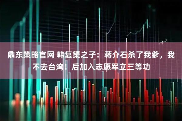 鼎东策略官网 韩复榘之子：蒋介石杀了我爹，我不去台湾！后加入志愿军立三等功