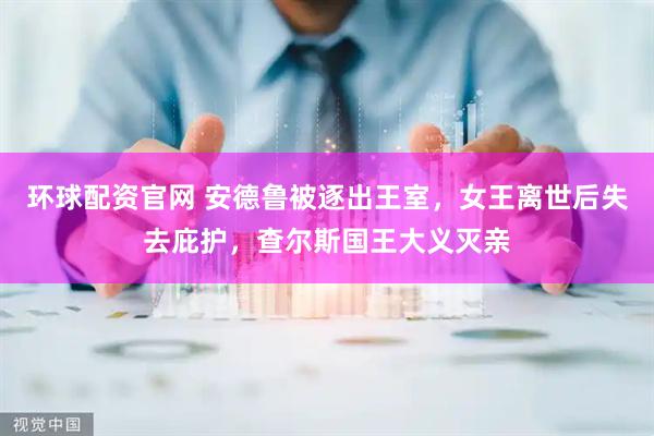 环球配资官网 安德鲁被逐出王室，女王离世后失去庇护，查尔斯国王大义灭亲