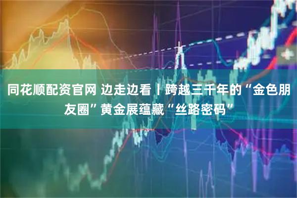 同花顺配资官网 边走边看丨跨越三千年的“金色朋友圈”黄金展蕴藏“丝路密码”