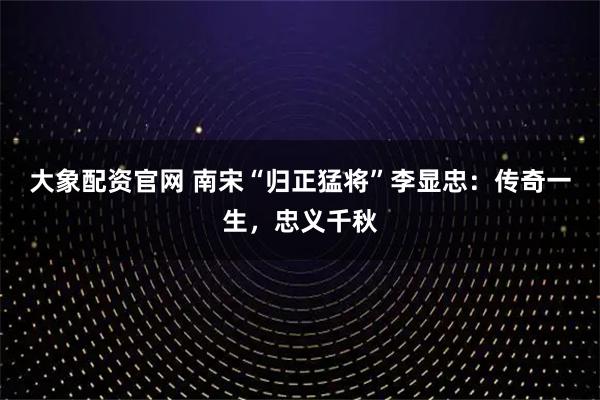 大象配资官网 南宋“归正猛将”李显忠：传奇一生，忠义千秋