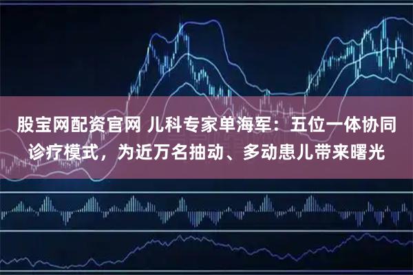 股宝网配资官网 儿科专家单海军：五位一体协同诊疗模式，为近万名抽动、多动患儿带来曙光