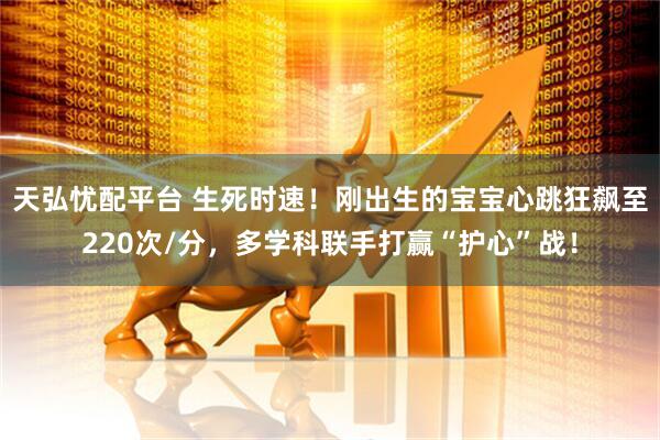天弘忧配平台 生死时速！刚出生的宝宝心跳狂飙至220次/分，多学科联手打赢“护心”战！