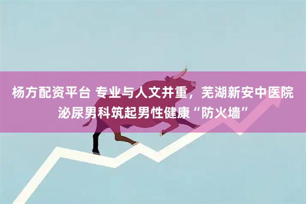 杨方配资平台 专业与人文并重，芜湖新安中医院泌尿男科筑起男性健康“防火墙”