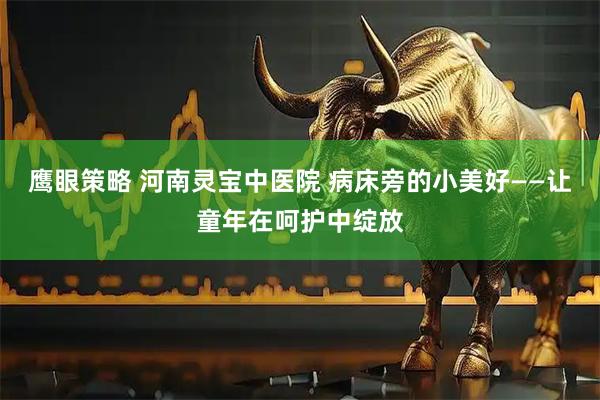 鹰眼策略 河南灵宝中医院 病床旁的小美好——让童年在呵护中绽放