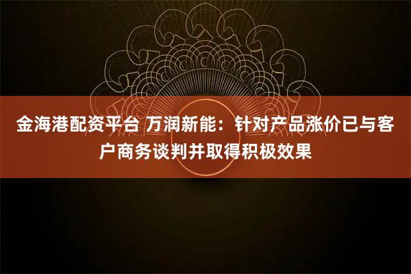 金海港配资平台 万润新能：针对产品涨价已与客户商务谈判并取得积极效果