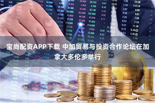 宝尚配资APP下载 中加贸易与投资合作论坛在加拿大多伦多举行