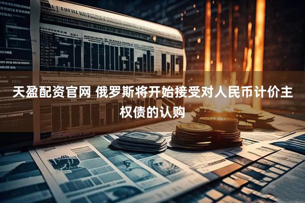天盈配资官网 俄罗斯将开始接受对人民币计价主权债的认购