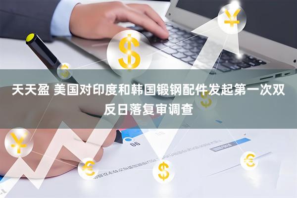 天天盈 美国对印度和韩国锻钢配件发起第一次双反日落复审调查
