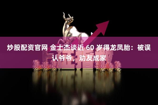 炒股配资官网 金士杰谈近 60 岁得龙凤胎：被误认爷爷，劝友成家