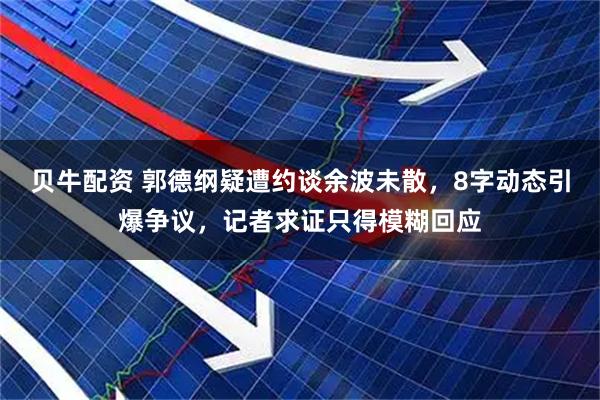 贝牛配资 郭德纲疑遭约谈余波未散，8字动态引爆争议，记者求证只得模糊回应
