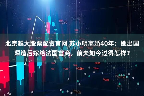 北京越大股票配资官网 苏小明离婚40年：她出国深造后嫁给法国富商，前夫如今过得怎样？