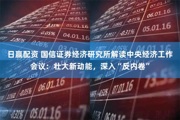 日赢配资 国信证券经济研究所解读中央经济工作会议：壮大新动能，深入“反内卷”