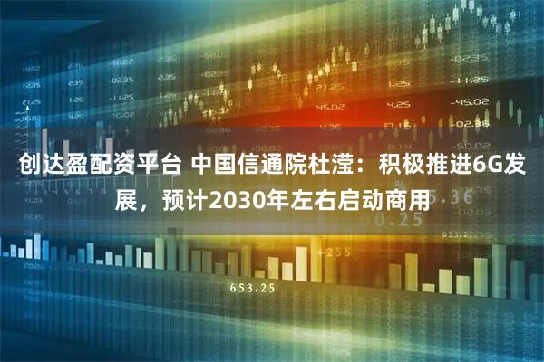 创达盈配资平台 中国信通院杜滢：积极推进6G发展，预计2030年左右启动商用