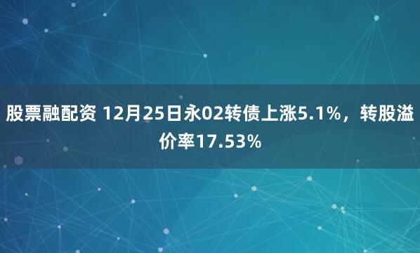 股票融配资 12月25日永02转债上涨5.1%，转股溢价率17.53%
