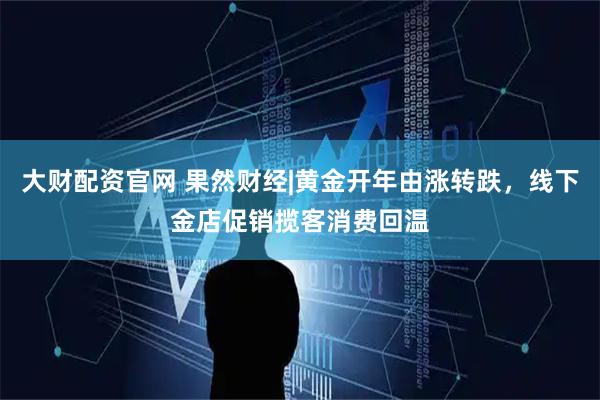 大财配资官网 果然财经|黄金开年由涨转跌，线下金店促销揽客消费回温