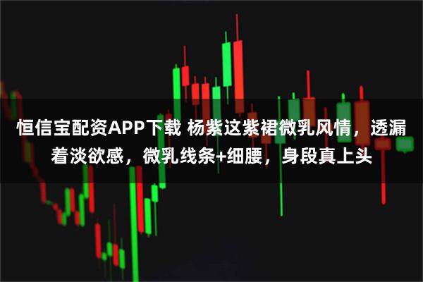 恒信宝配资APP下载 杨紫这紫裙微乳风情，透漏着淡欲感，微乳线条+细腰，身段真上头