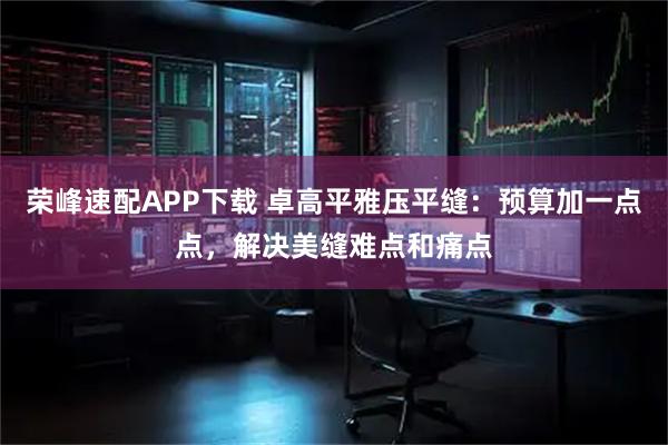 荣峰速配APP下载 卓高平雅压平缝：预算加一点点，解决美缝难点和痛点
