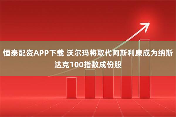 恒泰配资APP下载 沃尔玛将取代阿斯利康成为纳斯达克100指数成份股
