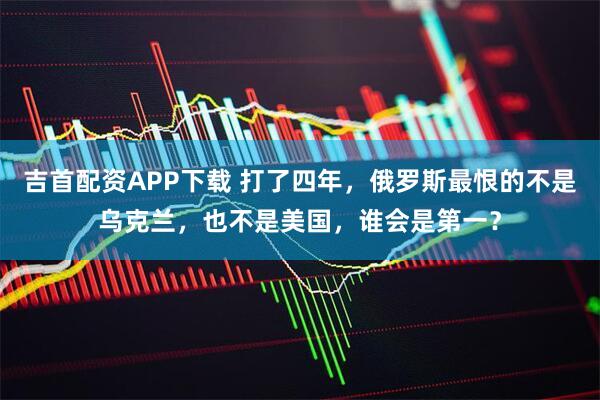 吉首配资APP下载 打了四年，俄罗斯最恨的不是乌克兰，也不是美国，谁会是第一？