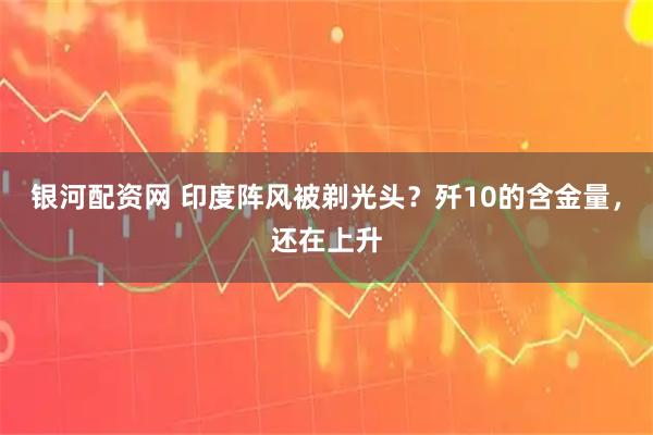 银河配资网 印度阵风被剃光头？歼10的含金量，还在上升