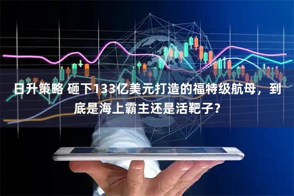 日升策略 砸下133亿美元打造的福特级航母，到底是海上霸主还是活靶子？