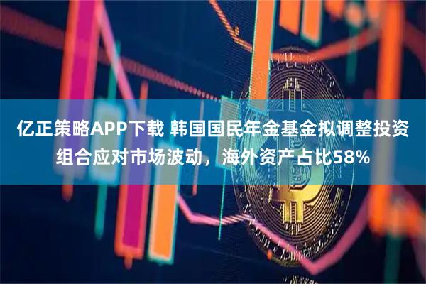 亿正策略APP下载 韩国国民年金基金拟调整投资组合应对市场波动，海外资产占比58%