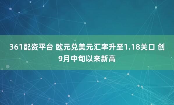 361配资平台 欧元兑美元汇率升至1.18关口 创9月中旬以来新高