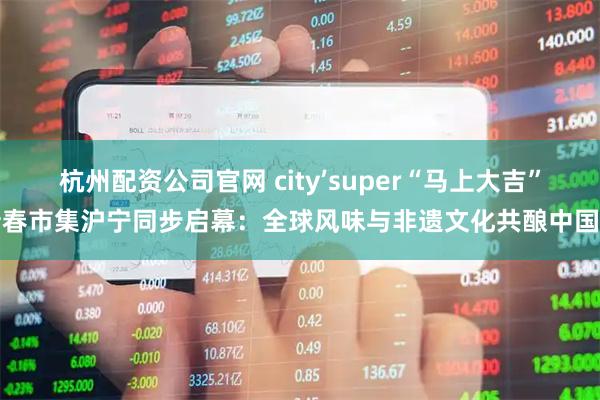 杭州配资公司官网 city’super“马上大吉”新春市集沪宁同步启幕：全球风味与非遗文化共酿中国年
