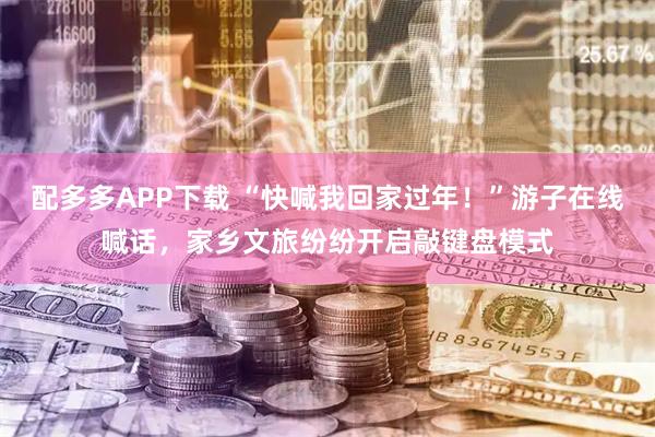 配多多APP下载 “快喊我回家过年！”游子在线喊话，家乡文旅纷纷开启敲键盘模式