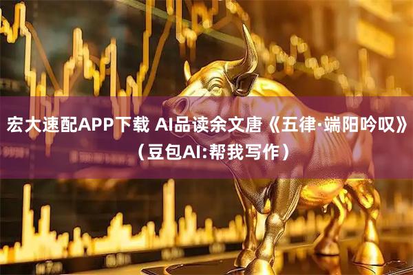 宏大速配APP下载 AI品读余文唐《五律·端阳吟叹》 （豆包AI:帮我写作）