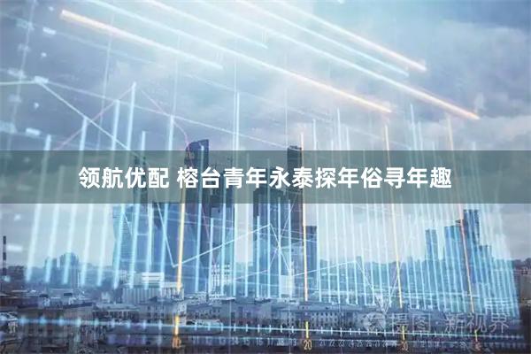 领航优配 榕台青年永泰探年俗寻年趣