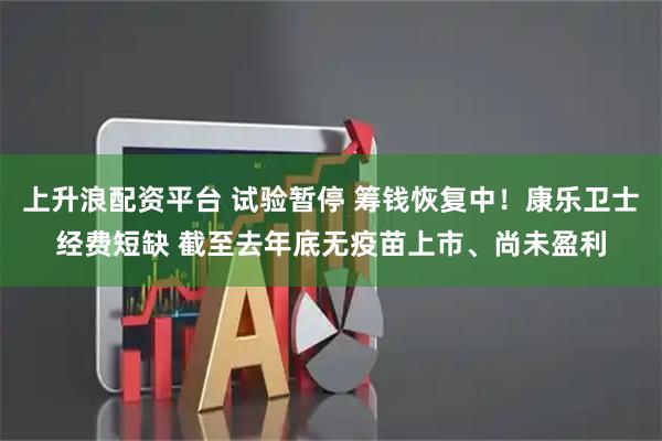 上升浪配资平台 试验暂停 筹钱恢复中！康乐卫士经费短缺 截至去年底无疫苗上市、尚未盈利