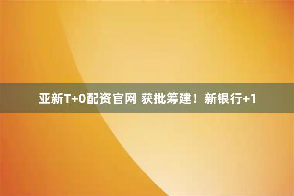 亚新T+0配资官网 获批筹建！新银行+1